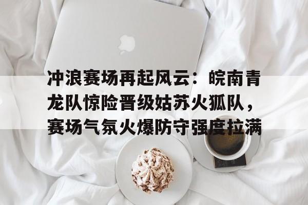 冲浪赛场再起风云:皖南青龙队惊险晋级姑苏火狐队,赛场气氛火爆防守强度拉满的简单介绍 冲浪赛场再起风云:皖南青龙队惊险晋级姑苏火狐队,赛场气氛火爆防守强度拉满的简单介绍