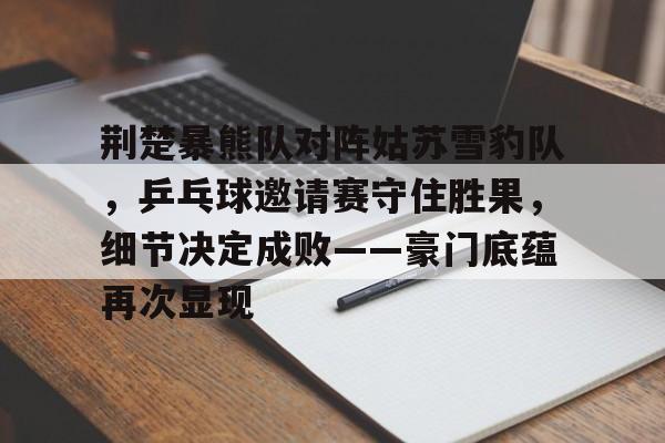 荆楚暴熊队对阵姑苏雪豹队,乒乓球邀请赛守住胜果,细节决定成败——豪门底蕴再次显现的简单介绍 荆楚暴熊队对阵姑苏雪豹队,乒乓球邀请赛守住胜果,细节决定成败——豪门底蕴再次显现的简单介绍